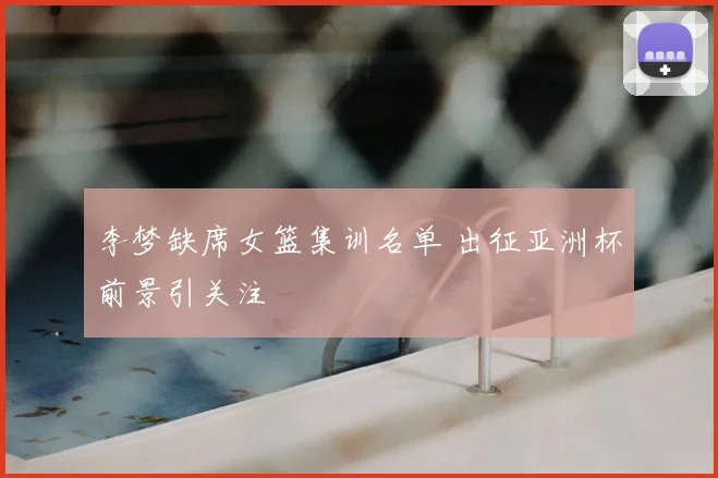 李梦缺席女篮集训名单 出征亚洲杯前景引关注