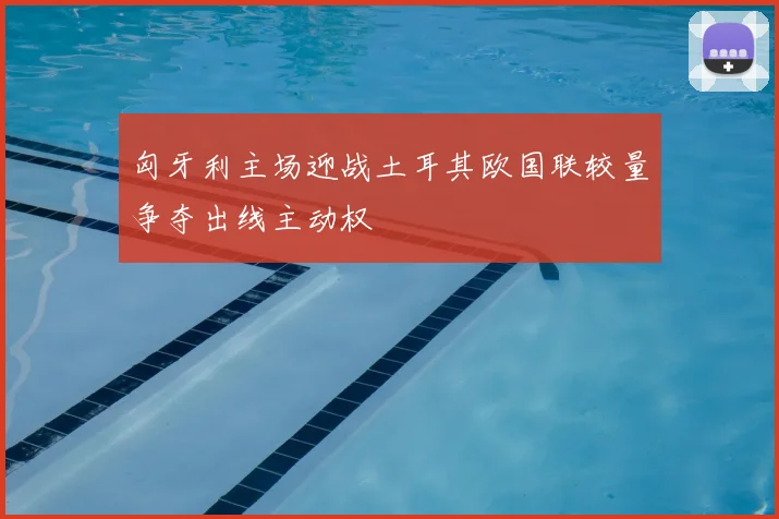 匈牙利主场迎战土耳其欧国联较量争夺出线主动权