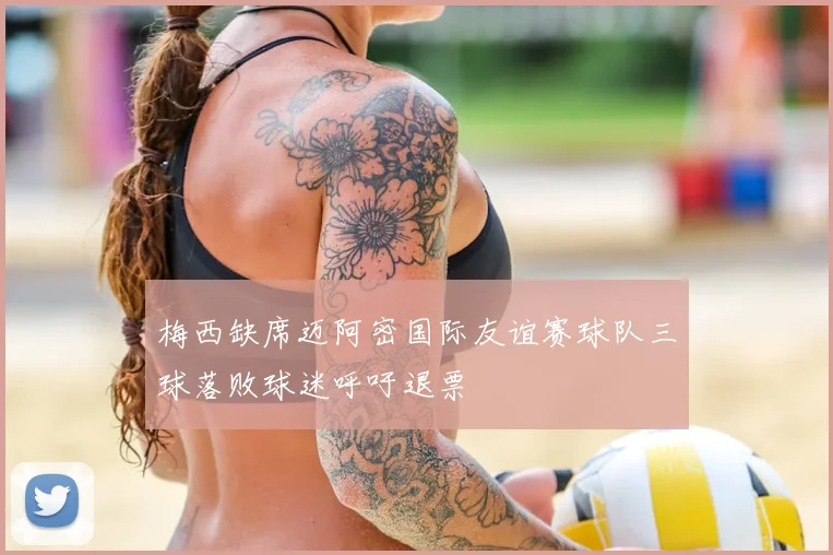 梅西缺席迈阿密国际友谊赛球队三球落败球迷呼吁退票