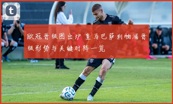 欧冠晋级图出炉 皇马巴萨利物浦晋级形势与关键对阵一览