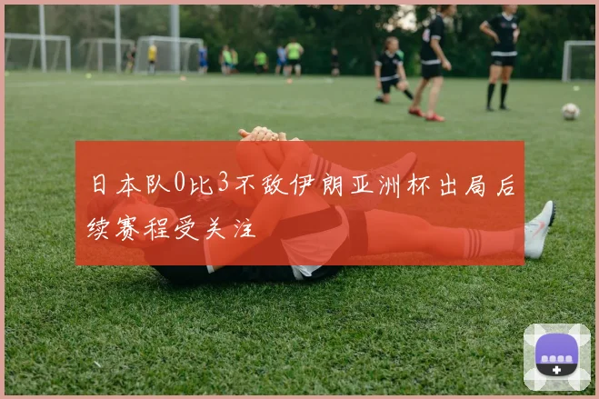 日本队0比3不敌伊朗亚洲杯出局后续赛程受关注