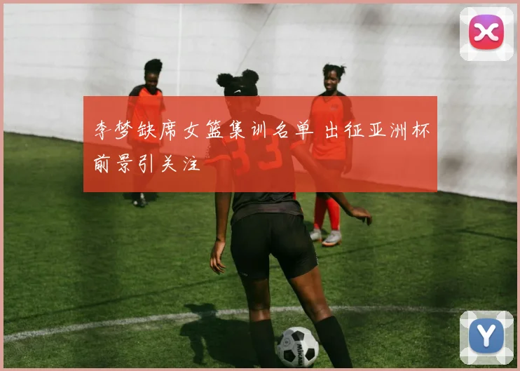 李梦缺席女篮集训名单 出征亚洲杯前景引关注