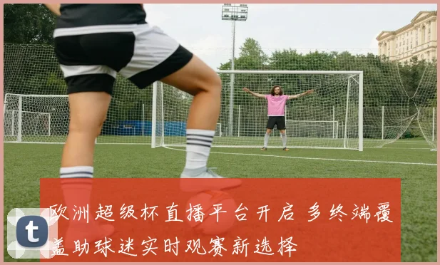 欧洲超级杯直播平台开启 多终端覆盖助球迷实时观赛新选择