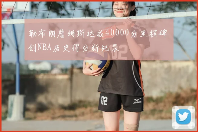 勒布朗詹姆斯达成40000分里程碑 创NBA历史得分新纪录