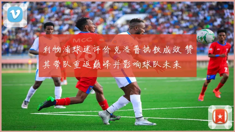 利物浦球迷评价克洛普执教成效 赞其带队重返巅峰并影响球队未来