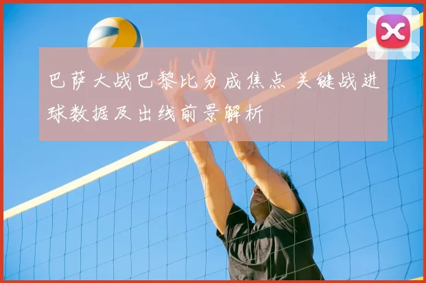 巴萨大战巴黎比分成焦点 关键战进球数据及出线前景解析