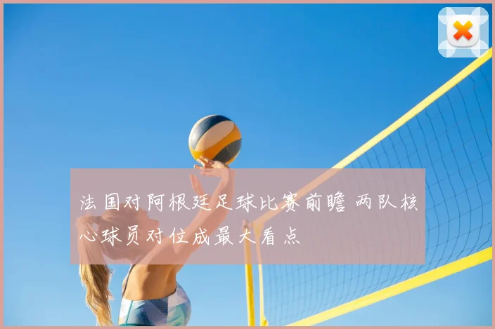 法国对阿根廷足球比赛前瞻 两队核心球员对位成最大看点