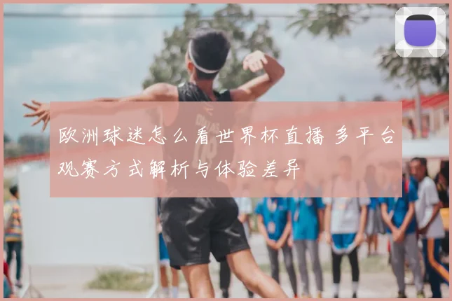 欧洲球迷怎么看世界杯直播 多平台观赛方式解析与体验差异