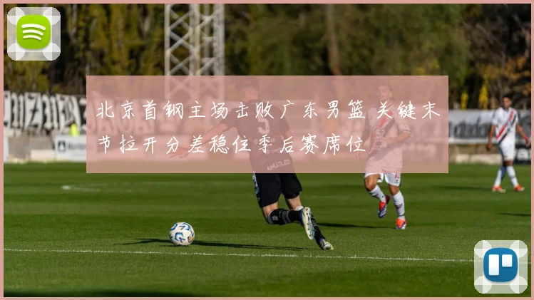 北京首钢主场击败广东男篮 关键末节拉开分差稳住季后赛席位