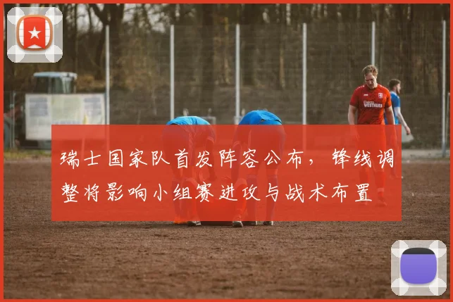 瑞士国家队首发阵容公布，锋线调整将影响小组赛进攻与战术布置