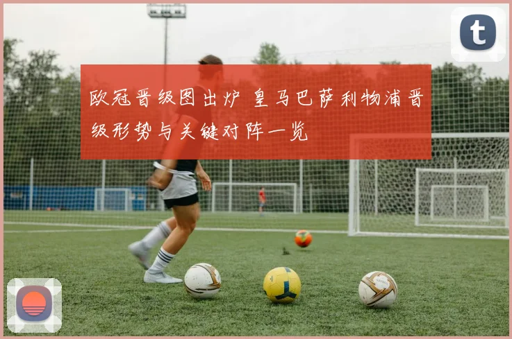 欧冠晋级图出炉 皇马巴萨利物浦晋级形势与关键对阵一览