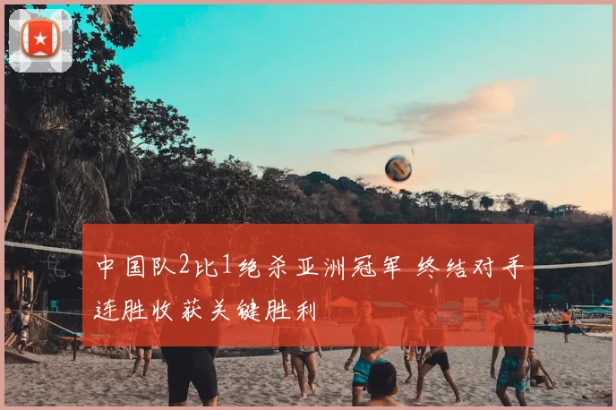 中国队2比1绝杀亚洲冠军 终结对手连胜收获关键胜利
