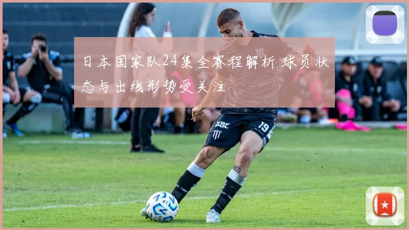 日本国家队24集全赛程解析 球员状态与出线形势受关注