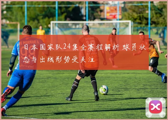 日本国家队24集全赛程解析 球员状态与出线形势受关注