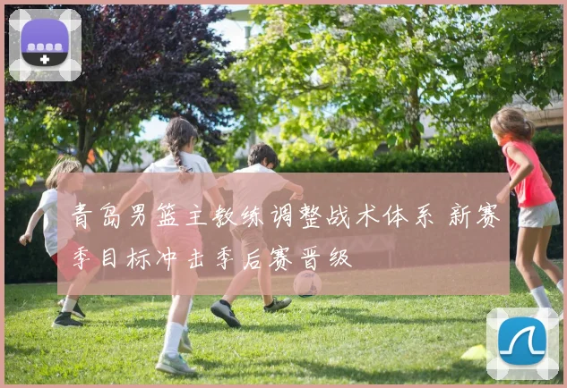 青岛男篮主教练调整战术体系 新赛季目标冲击季后赛晋级