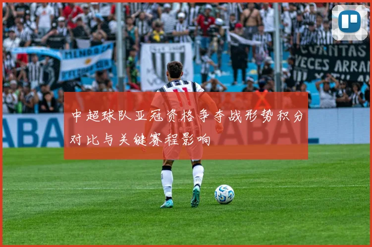 中超球队亚冠资格争夺战形势积分对比与关键赛程影响