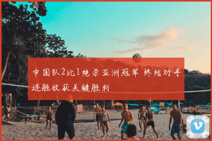中国队2比1绝杀亚洲冠军 终结对手连胜收获关键胜利