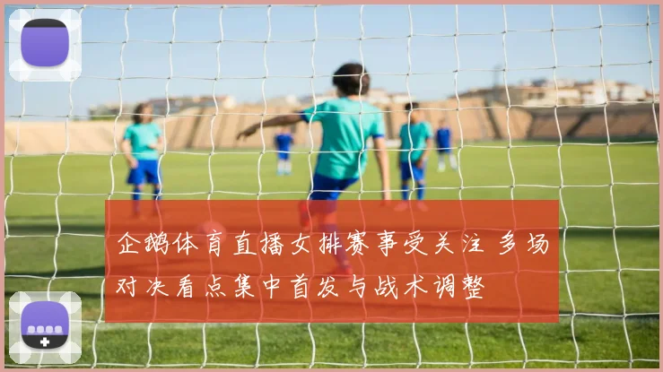 企鹅体育直播女排赛事受关注 多场对决看点集中首发与战术调整