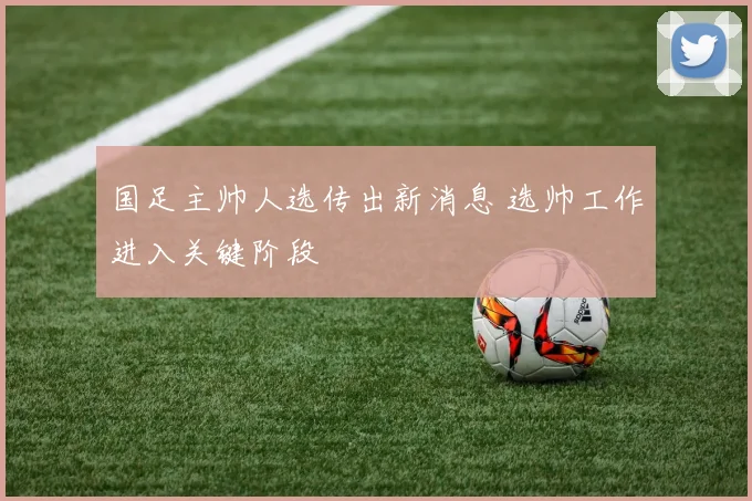 国足主帅人选传出新消息 选帅工作进入关键阶段