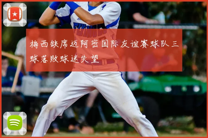 梅西缺席迈阿密国际友谊赛球队三球落败球迷失望