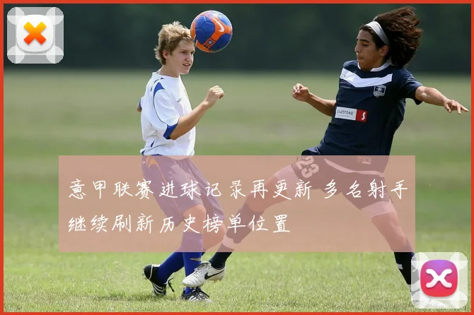 意甲联赛进球记录再更新 多名射手继续刷新历史榜单位置