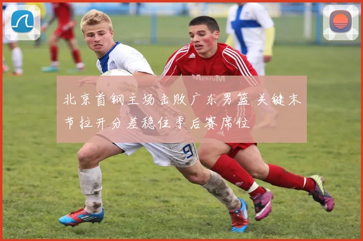 北京首钢主场击败广东男篮 关键末节拉开分差稳住季后赛席位